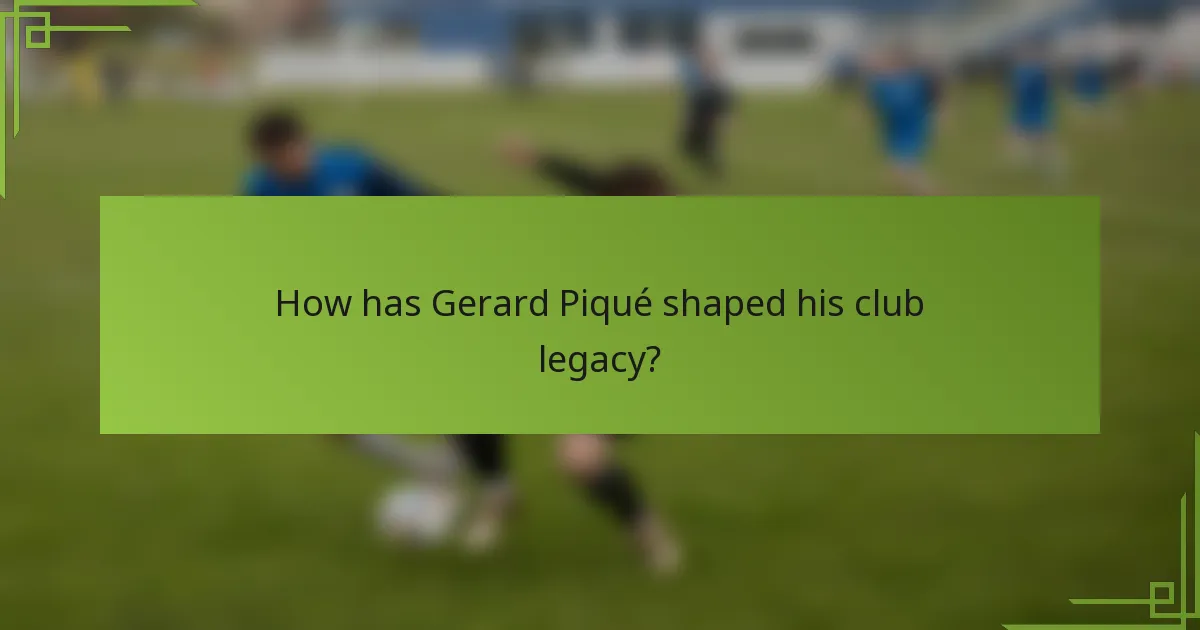 How has Gerard Piqué shaped his club legacy?